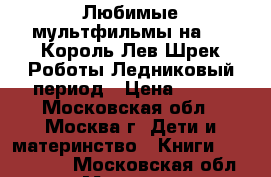 Любимые мультфильмы на DVD Король Лев Шрек Роботы Ледниковый период › Цена ­ 358 - Московская обл., Москва г. Дети и материнство » Книги, CD, DVD   . Московская обл.,Москва г.